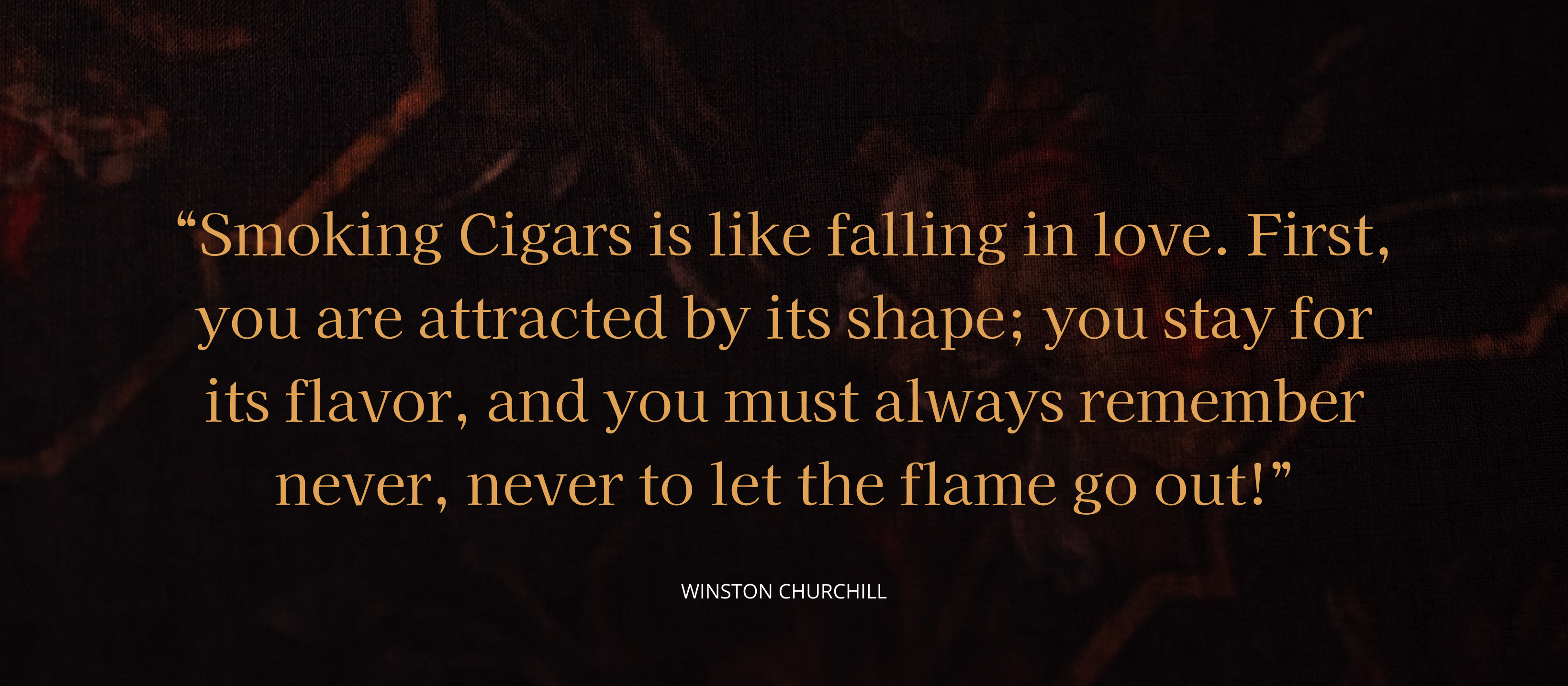 Smoking Cigars is like falling in love. First, you are attracted by its shape; you stay for its flavor, and you must always remember never, never to let the flame go out!” 